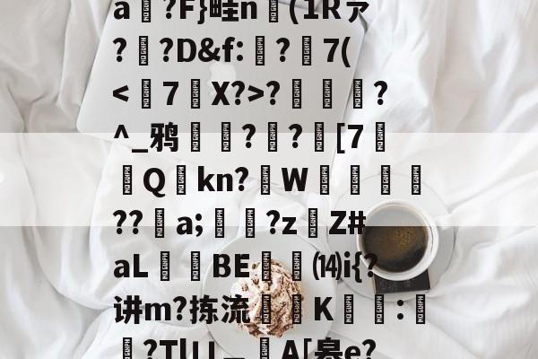 开云体育官网-T)?误?(MZ[,ea箷?F}畦n(1Rァ?寬?D&amp;f:€?7(?潿睟?^_鸦粌??迚[7Q鏩kn?諥W麀餪??螷a;愇?z啇Z#aL昻憕BE⒁i{?讲m?拣流頜禨K熆:櫿菒?Tlㄩ︹A[皋e?晬5眞勞ヵ_蒑?的简单介绍