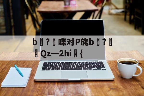 kaiyun-关于b壈?喋对P旄b倹?摌Qz━2hi礍{的信息